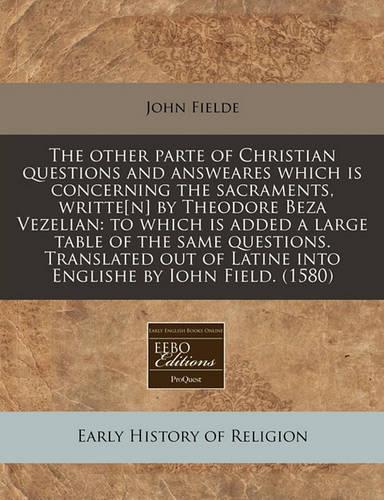 The Other Parte of Christian Questions and Answeares Which Is Concerning the Sacraments, Writte[n] by Theodore Beza Vezelian: To Which Is Added a Large Table of the Same Questions. Translated Out of Latine Into Englishe by Iohn Field. (1580)(English)