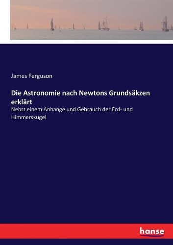 Die Astronomie nach Newtons Grundsäkzen erklärt: Nebst einem Anhange und Gebrauch der Erd- und Himmerskugel
