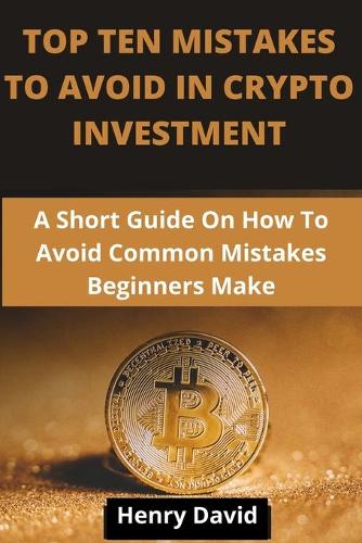Top Ten Mistakes to Avoid in Crypto Investment: A Short Guide On How To Avoid Common Mistakes Beginners Make.