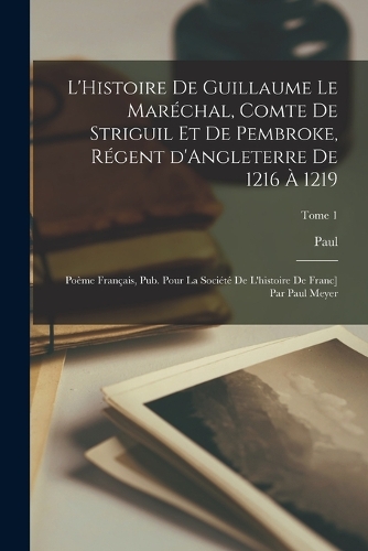 L'Histoire de Guillaume le Maréchal, comte de Striguil et de Pembroke, régent d'Angleterre de 1216 à 1219; poème français, pub. pour la Société de l'histoire de Franc] par Paul Meyer; Tome 1