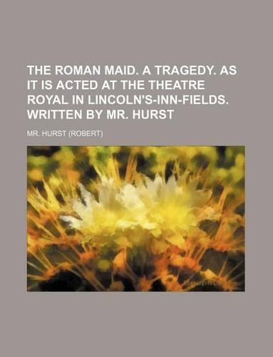The Roman Maid. a Tragedy. as It Is Acted at the Theatre Royal in Lincoln's-Inn-Fields. Written by Mr. Hurst