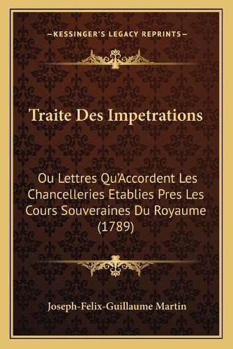 Traite Des Impetrations: Ou Lettres Qu'Accordent Les Chancelleries Etablies Pres Les Cours Souveraines Du Royaume (1789)(French)