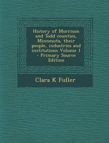 History of Morrison and Todd Counties, Minnesota, Their People, Industries and Institutions Volume 1 - Primary Source Edition