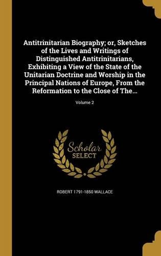 Antitrinitarian Biography; or, Sketches of the Lives and Writings of Distinguished Antitrinitarians, Exhibiting a View of the State of the Unitarian Doctrine and Worship in the Principal Nations of Europe, From the Reformation to the Close of The..