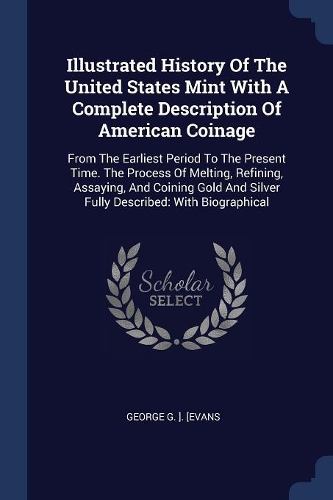 Illustrated History Of The United States Mint With A Complete Description Of American Coinage: From The Earliest Period To The Present Time. The Process Of Melting, Refining, Assaying, And Coining Gold And Silver Fully Described: With Biograph