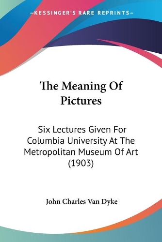 The Meaning Of Pictures: Six Lectures Given For Columbia University At The Metropolitan Museum Of Art (1903)