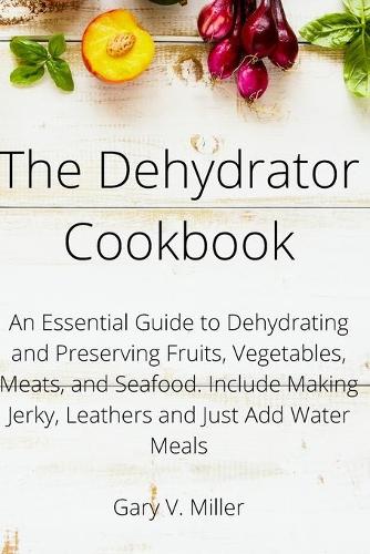 The Dehydrator Cookbook: An Essential Guide to Dehydrating and Preserving Fruits, Vegetables, Meats, and Seafood. Include Making Jerky, Leathers and Just Add Water Meals