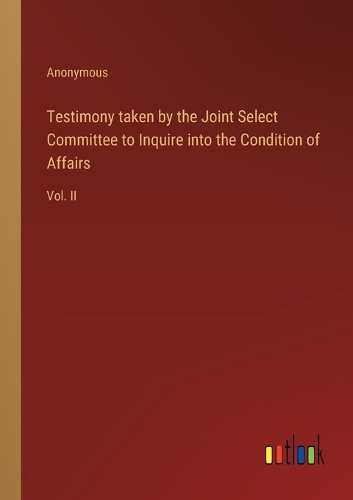 Testimony taken by the Joint Select Committee to Inquire into the Condition of Affairs: Vol. II