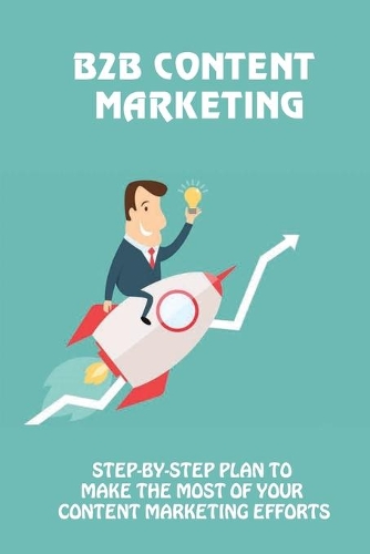 B2B Content Marketing: Step-By-Step Plan To Make The Most Of Your Content Marketing Efforts: Instructions To Create B2B Content Marketing