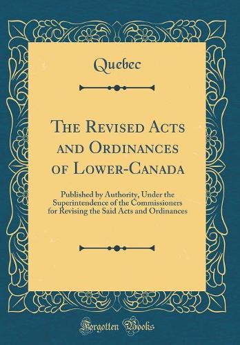 The Revised Acts and Ordinances of Lower-Canada: Published by Authority, Under the Superintendence of the Commissioners for Revising the Said Acts and Ordinances (Classic Reprint)