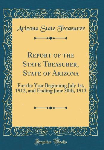 Report of the State Treasurer, State of Arizona: For the Year Beginning July 1st, 1912, and Ending June 30th, 1913 (Classic Reprint)