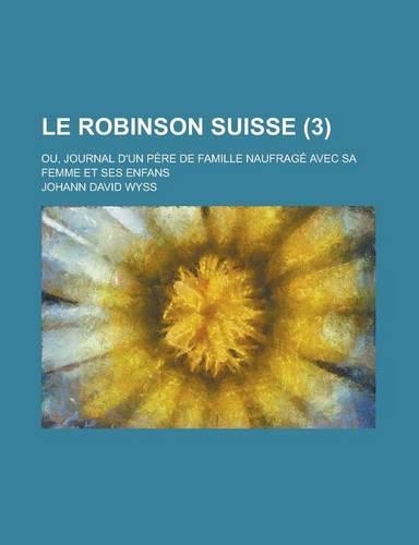 Le Robinson Suisse; Ou, Journal D'Un Pere de Famille Naufrage Avec Sa Femme Et Ses Enfans (3 ): (English)