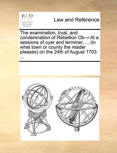 The Examination, Tryal, and Condemnation of Rebellion Ob--R at a Sessions of Oyer and Terminer, ... (in What Town or County the Reader Pleases) on the 24th of August 1703. ...
