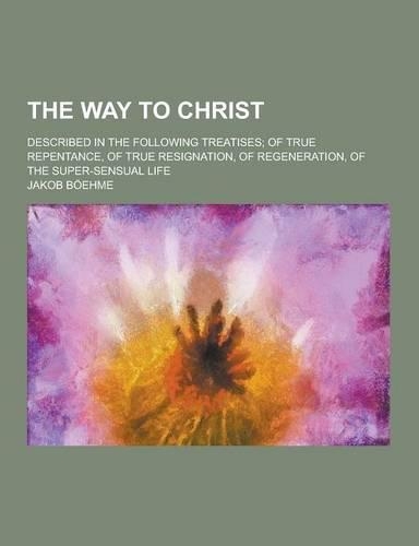 The Way to Christ; Described in the Following Treatises; Of True Repentance, of True Resignation, of Regeneration, of the Super-Sensual Life