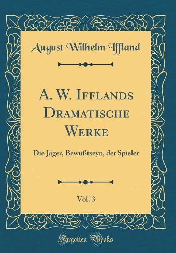 A. W. Ifflands Dramatische Werke, Vol. 3: Die Jäger, Bewußtseyn, der Spieler (Classic Reprint)