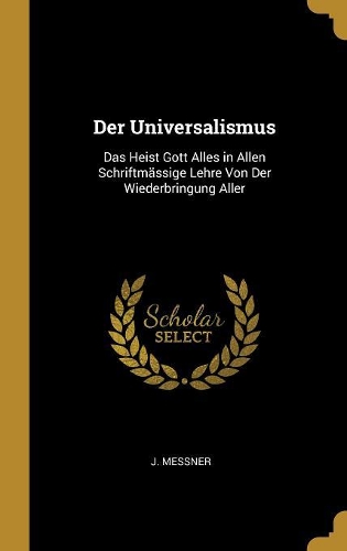 Der Universalismus: Das Heist Gott Alles in Allen Schriftmässige Lehre Von Der Wiederbringung Aller