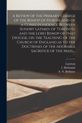 A Review of the Primary Charge of the Bishop of Huron, and of a Correspondence Between Sundry Laymen of Toronto, and the Lord Bishop of That Diocese, on the Teaching of the Church of England as to the Doctrines of the Adorable Sacrifice of the Mass