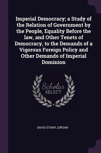 Imperial Democracy; A Study of the Relation of Government by the People, Equality Before the Law, and Other Tenets of Democracy, to the Demands of a Vigorous Foreign Policy and Other Demands of Imperial Dominion