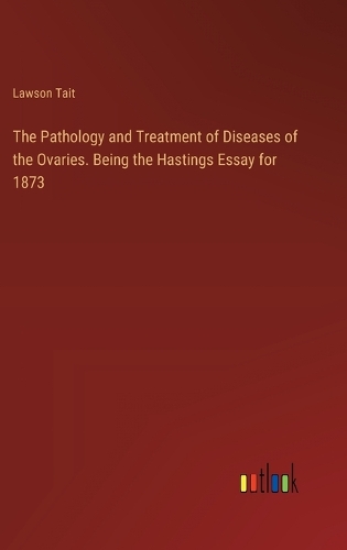 The Pathology and Treatment of Diseases of the Ovaries. Being the Hastings Essay for 1873