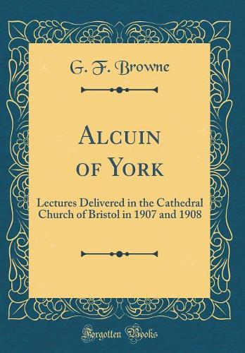 Alcuin of York: Lectures Delivered in the Cathedral Church of Bristol in 1907 and 1908 (Classic Reprint)