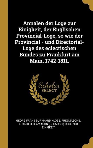 Annalen der Loge zur Einigkeit, der Englischen Provincial-Loge, so wie der Provincial - und Directorial-Loge des eclectischen Bundes zu Frankfurt am Main. 1742-1811.