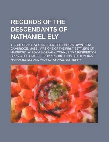 Records of the Descendants of Nathaniel Ely; The Emigrant, Who Settled First in Newtown, Now Cambridge, Mass., Was One of the First Settlers of Hartford, Also of Norwalk, Conn., and a Resident of Springfield, Mass., from 1659 Until His Death in 167: (English)