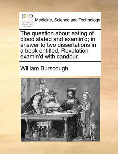 The Question about Eating of Blood Stated and Examin'd; In Answer to Two Dissertations in a Book Entitled, Revelation Examin'd with Candour.
