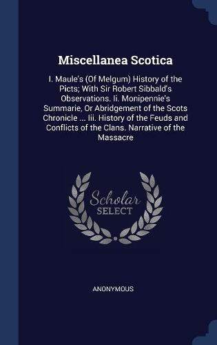 Miscellanea Scotica: I. Maule's (Of Melgum) History of the Picts; With Sir Robert Sibbald's Observations. Ii. Monipennie's Summarie, Or Abridgement of the Scots Chronicl