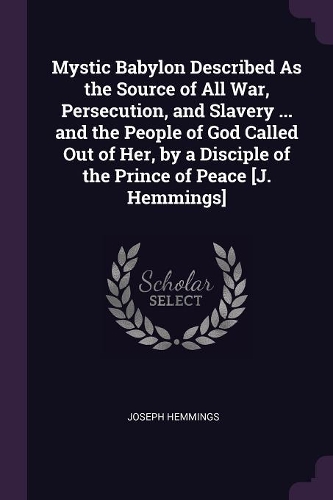 Mystic Babylon Described As the Source of All War, Persecution, and Slavery ... and the People of God Called Out of Her, by a Disciple of the Prince of Peace [J. Hemmings]
