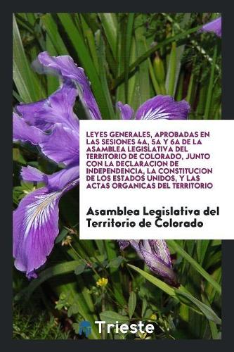 Leyes Generales, Aprobadas En Las Sesiones 4a, 5a y 6a de la Asamblea Legislativa del Territorio de Colorado, Junto Con La Declaracion de Independencia, La Constitucion de Los Estados Unidos, y Las Actas Organicas del Territorio
