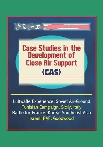 Case Studies in the Development of Close Air Support (CAS) - Luftwaffe Experience, Soviet Air-Ground, Tunisian Campaign, Sicily, Italy, Battle for France, Korea, Southeast Asia, Israel, RAF, Goodwood