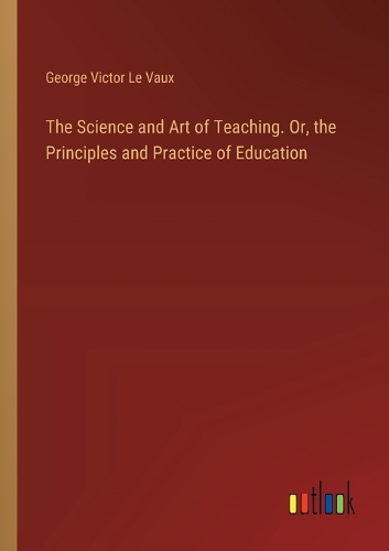 The Science and Art of Teaching. Or, the Principles and Practice of Education