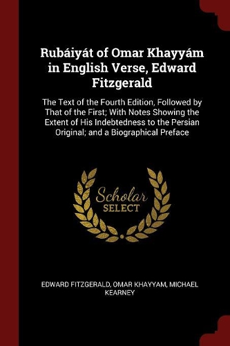 Rubáiyát of Omar Khayyám in English Verse, Edward Fitzgerald: The Text of the Fourth Edition, Followed by That of the First; With Notes Showing the Extent of His Indebtedness to the Persian Original; and a Biog