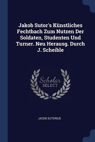 Jakob Sutor's Künstliches Fechtbach Zum Nutzen Der Soldaten, Studenten Und Turner. Neu Herausg. Durch J. Scheible