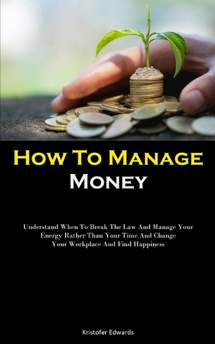 How To Manage Money: Understand When To Break The Law And Manage Your Energy Rather Than Your Time And Change Your Workplace And Find Happiness