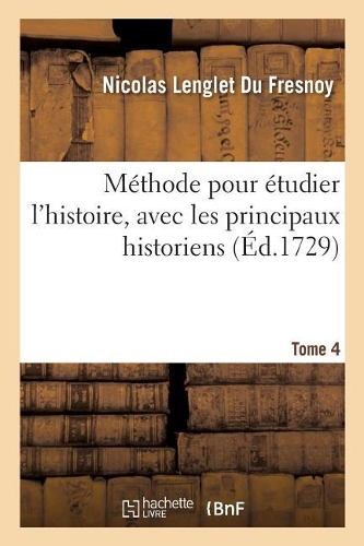 Méthode Pour Étudier l'Histoire, Avec Un Catalogue Des Principaux Historiens. Tome 4: Et Des Remarques Sur La Bonté de Leurs Ouvrages Et Sur Le Choix Des Meilleures Éditions