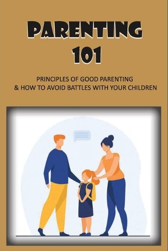 Parenting 101: Principles Of Good Parenting & How To Avoid Battles With Your Children: Tips On How To Be Good Mother