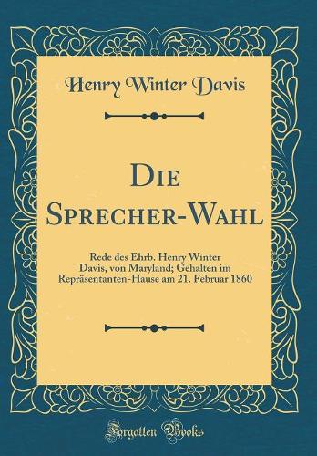 Die Sprecher-Wahl: Rede des Ehrb. Henry Winter Davis, von Maryland; Gehalten im Repräsentanten-Hause am 21. Februar 1860 (Classic Reprint)
