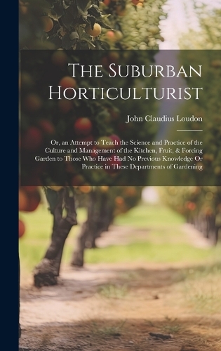 The Suburban Horticulturist: Or, an Attempt to Teach the Science and Practice of the Culture and Management of the Kitchen, Fruit, & Forcing Garden to Those Who Have Had No Prev