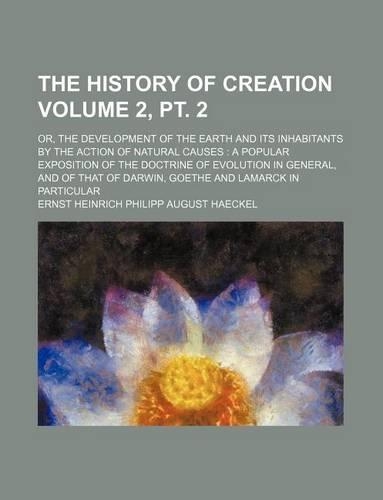 The History of Creation Volume 2, PT. 2; Or, the Development of the Earth and Its Inhabitants by the Action of Natural Causes a Popular Exposition of the Doctrine of Evolution in General, and of That of Darwin, Goethe and Lamarck in Particular