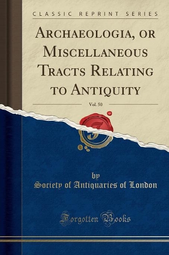 Archaeologia, or Miscellaneous Tracts Relating to Antiquity, Vol. 50 (Classic Reprint)
