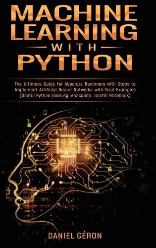 Machine Learning With Python: The Ultimate Guide for Absolute Beginners with Steps to Implement Artificial Neural Networks with Real Examples (Useful Python Tools eg. Anaconda, J
