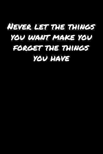 Never Let The Things You Want Make You Forget The Things You Have
