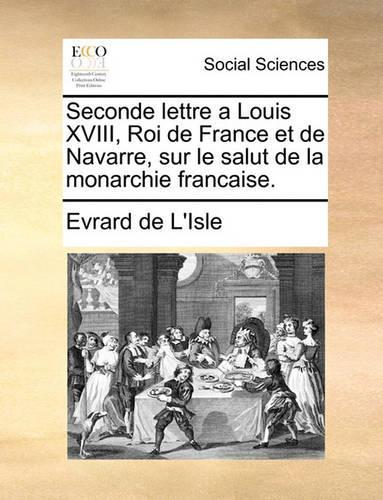 Seconde Lettre a Louis XVIII, Roi de France Et de Navarre, Sur Le Salut de la Monarchie Francaise.: (French)