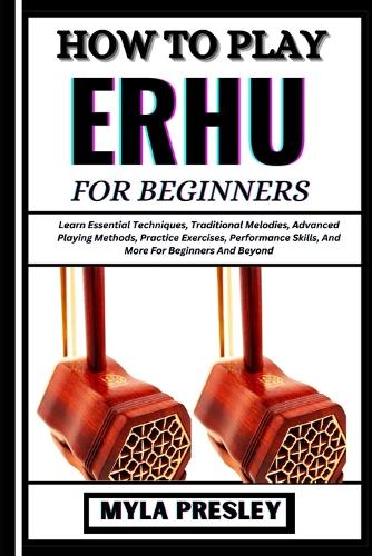 How to Play Erhu for Beginners: Learn Essential Techniques, Traditional Melodies, Advanced Playing Methods, Practice Exercises, Performance Skills, And More For Beginners And Beyon