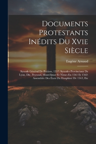 Documents Protestants Inédits Du Xvie Siècle: Synode Général De Poitiers, 1557: Synodes Provinciaux De Lyon, Die, Peyraud, Montélimar Et Nîmes En 1561 Et 1562: Assemblée Des États Du Dauphiné De