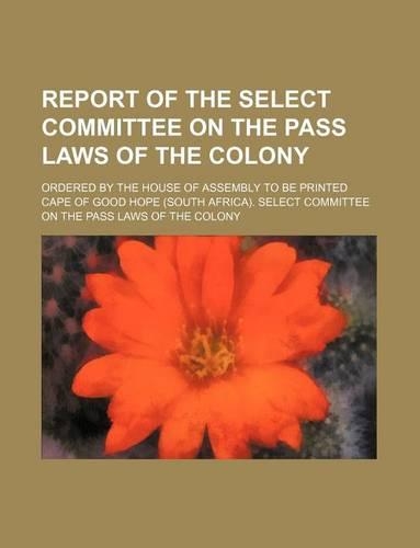 Report of the Select Committee on the Pass Laws of the Colony; Ordered by the House of Assembly to Be Printed