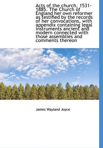 Acts of the Church, 1531-1885. the Church of England Her Own Reformer as Testified by the Records of Her Convocations, with Appendix Containing Legal Instruments Ancient and Modern Connected with Those Assemblies and Comments Thereon
