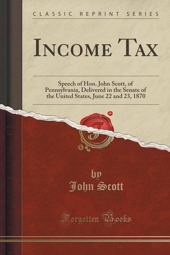 Income Tax: Speech of Hon. John Scott, of Pennsylvania, Delivered in the Senate of the United States, June 22 and 23, 1870 (Classic Reprint)