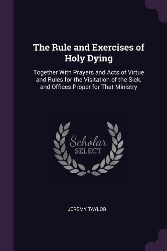 The Rule and Exercises of Holy Dying: Together With Prayers and Acts of Virtue and Rules for the Visitation of the Sick, and Offices Proper for That Ministry